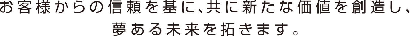 お客様からの信頼を基に、共に新たな価値を創造し、夢ある未来を拓きます。