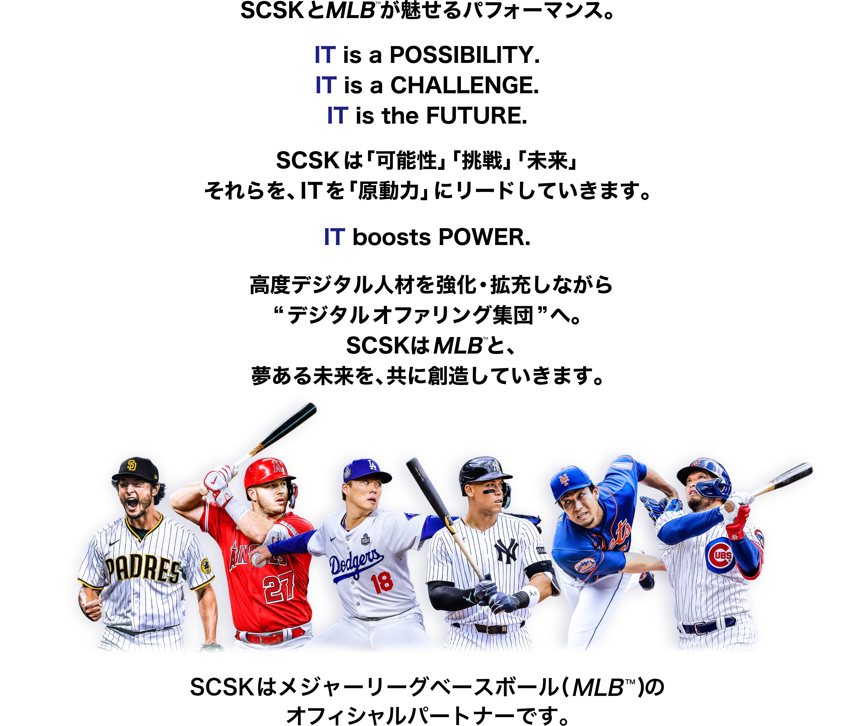 SCSKとMLBが魅せるパフォーマンス。 IT is a POSSIBILITY. IT is a CHALLENGE. IT is the FUTURE. SCSKは「可能性」「挑戦」「未来」 それらを、ITを「原動力」にリードしていきます。 IT boosts POWER. 高度デジタル人材を強化・拡充しながら “デジタルオファリング集団”へ。 SCSKはMLBと、夢ある未来を、共に創造していきます。 SCSKはメジャーリーグベースボール（MLB™）のオフィシャルパートナーです。
